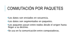 CONMUTACIÓN POR PAQUETES 
Los datos son enviados en secuencia. 
Los datos son segmentados en paquetes. 
Los paquetes pasan entre nodos desde el origen hasta 
llegar a su destino. 
Se usa en la comunicación entre computadoras. 
 