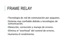 FRAME RELAY 
Tecnología de red de conmutación por paquetes. 
Sistema mas confiable debido a tecnologías de 
comunicación. 
Detección, corrección y manejo de errores. 
Elimina el “overhead” del control de errores. 
Aumenta el rendimiento. 
 