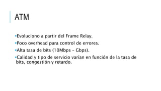 ATM 
Evoluciono a partir del Frame Relay. 
Poco overhead para control de errores. 
Alta tasa de bits (10Mbps – Gbps). 
Calidad y tipo de servicio varían en función de la tasa de 
bits, congestión y retardo. 
 