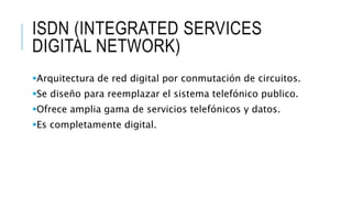 ISDN (INTEGRATED SERVICES 
DIGITAL NETWORK) 
Arquitectura de red digital por conmutación de circuitos. 
Se diseño para reemplazar el sistema telefónico publico. 
Ofrece amplia gama de servicios telefónicos y datos. 
Es completamente digital. 
 