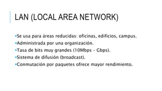 LAN (LOCAL AREA NETWORK) 
Se usa para áreas reducidas: oficinas, edificios, campus. 
Administrada por una organización. 
Tasa de bits muy grandes (10Mbps – Gbps). 
Sistema de difusión (broadcast). 
Conmutación por paquetes ofrece mayor rendimiento. 
