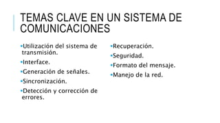 TEMAS CLAVE EN UN SISTEMA DE 
COMUNICACIONES 
Utilización del sistema de 
transmisión. 
Interface. 
Generación de señales. 
Sincronización. 
Detección y corrección de 
errores. 
Recuperación. 
Seguridad. 
Formato del mensaje. 
Manejo de la red. 
 