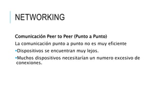 NETWORKING 
Comunicación Peer to Peer (Punto a Punto) 
La comunicación punto a punto no es muy eficiente 
Dispositivos se encuentran muy lejos. 
Muchos dispositivos necesitarían un numero excesivo de 
conexiones. 
 