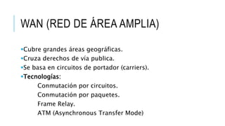 WAN (RED DE ÁREA AMPLIA) 
Cubre grandes áreas geográficas. 
Cruza derechos de vía publica. 
Se basa en circuitos de portador (carriers). 
Tecnologías: 
Conmutación por circuitos. 
Conmutación por paquetes. 
Frame Relay. 
ATM (Asynchronous Transfer Mode) 
 