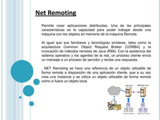 Net Remoting  Permite crear aplicaciones distribuidas. Una de las principales características es la capacidad para poder trabajar desde una máquina con los objetos en memoria de la máquina Remota. Al igual que sus familiares y tecnologías similares, tales como la arquitectura CommonObject Request Bróker (CORBA) y la invocación de métodos remotos de Java (RMI). Con la asistencia del sistema operativo y los agentes de la red, un proceso cliente envía un mensaje a un proceso de servidor y recibe una respuesta. . NET Remoting se hace una referencia de un objeto utilizable de forma remota a disposición de una aplicación cliente, que a su vez crea una instancia y se utiliza un objeto utilizable de forma remota como si fuera un objeto local. 