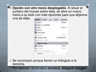 Opción con otro menú desplegable. Al situar el puntero del mouse sobre éste, se abre un nuevo menú a su lado con más opciones para que elijamos una de ellas.Se reconocen porque tienen un triángulo a la derecha.Por ejemplo, en el menú Archivo, Adquirir imagen.