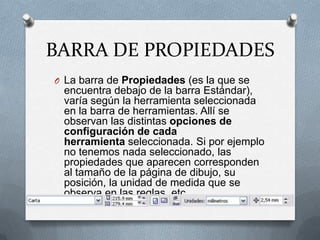 BARRA DE PROPIEDADESLa barra de Propiedades (es la que se encuentra debajo de la barra Estándar), varía según la herramienta seleccionada en la barra de herramientas. Allí se observan las distintas opciones de configuración de cada herramienta seleccionada. Si por ejemplo no tenemos nada seleccionado, las propiedades que aparecen corresponden al tamaño de la página de dibujo, su posición, la unidad de medida que se observa en las reglas, etc.