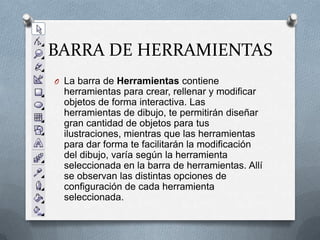 BARRA DE HERRAMIENTASLa barra de Herramientas contiene herramientas para crear, rellenar y modificar objetos de forma interactiva. Las herramientas de dibujo, te permitirán diseñar gran cantidad de objetos para tus ilustraciones, mientras que las herramientas para dar forma te facilitarán la modificación del dibujo, varía según la herramienta seleccionada en la barra de herramientas. Allí se observan las distintas opciones de configuración de cada herramienta seleccionada.