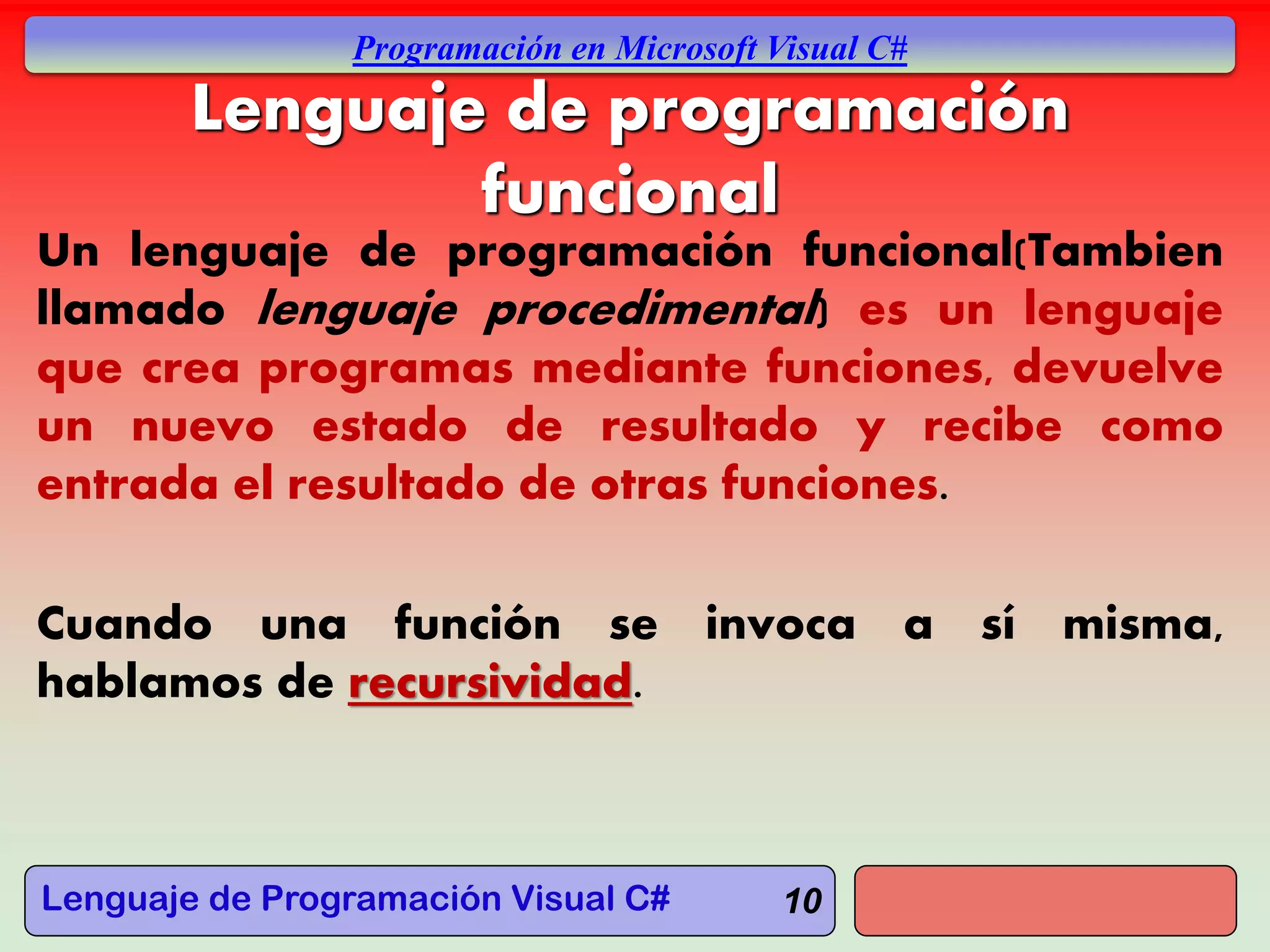Lenguaje de Programación Visual C#
Programación en Microsoft Visual C#
10
Lenguaje de programación
funcional
Un lenguaje de programación funcional(Tambien
llamado lenguaje procedimental) es un lenguaje
que crea programas mediante funciones, devuelve
un nuevo estado de resultado y recibe como
entrada el resultado de otras funciones.
Cuando una función se invoca a sí misma,
hablamos de recursividad.
 