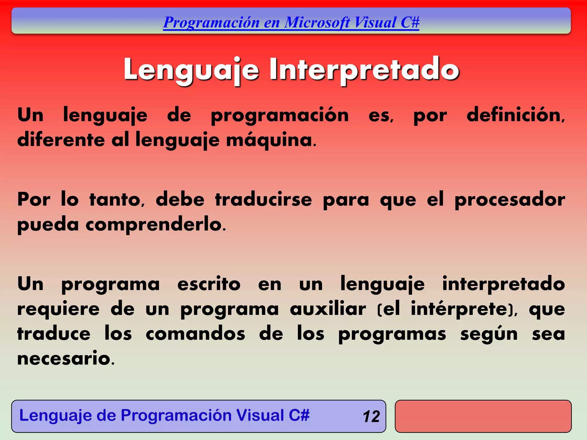 Lenguaje de Programación Visual C#
Programación en Microsoft Visual C#
12
Lenguaje Interpretado
Un lenguaje de programación es, por definición,
diferente al lenguaje máquina.
Por lo tanto, debe traducirse para que el procesador
pueda comprenderlo.
Un programa escrito en un lenguaje interpretado
requiere de un programa auxiliar (el intérprete), que
traduce los comandos de los programas según sea
necesario.
 