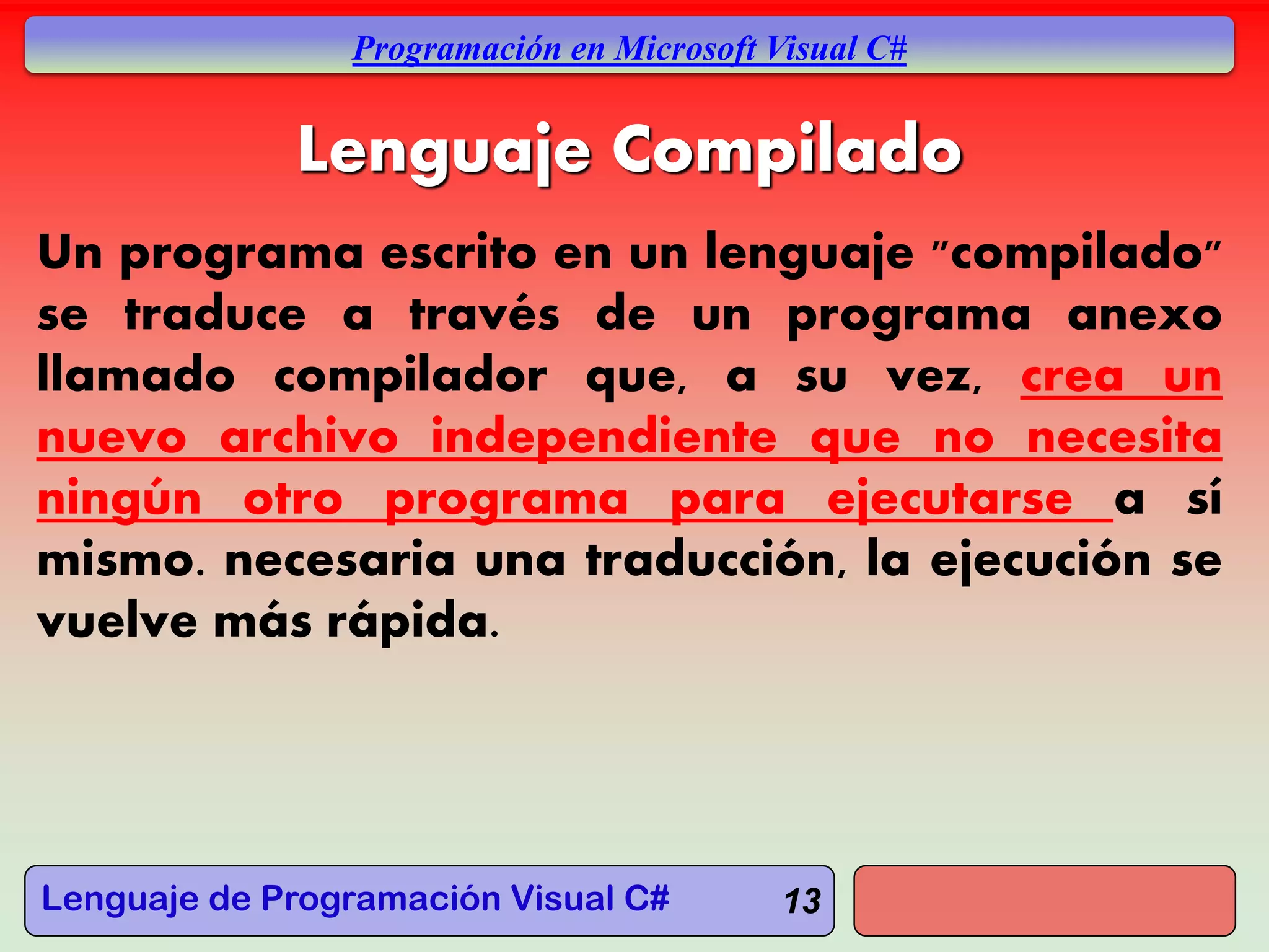 Lenguaje de Programación Visual C#
Programación en Microsoft Visual C#
13
Lenguaje Compilado
Un programa escrito en un lenguaje "compilado"
se traduce a través de un programa anexo
llamado compilador que, a su vez, crea un
nuevo archivo independiente que no necesita
ningún otro programa para ejecutarse a sí
mismo. necesaria una traducción, la ejecución se
vuelve más rápida.
 
