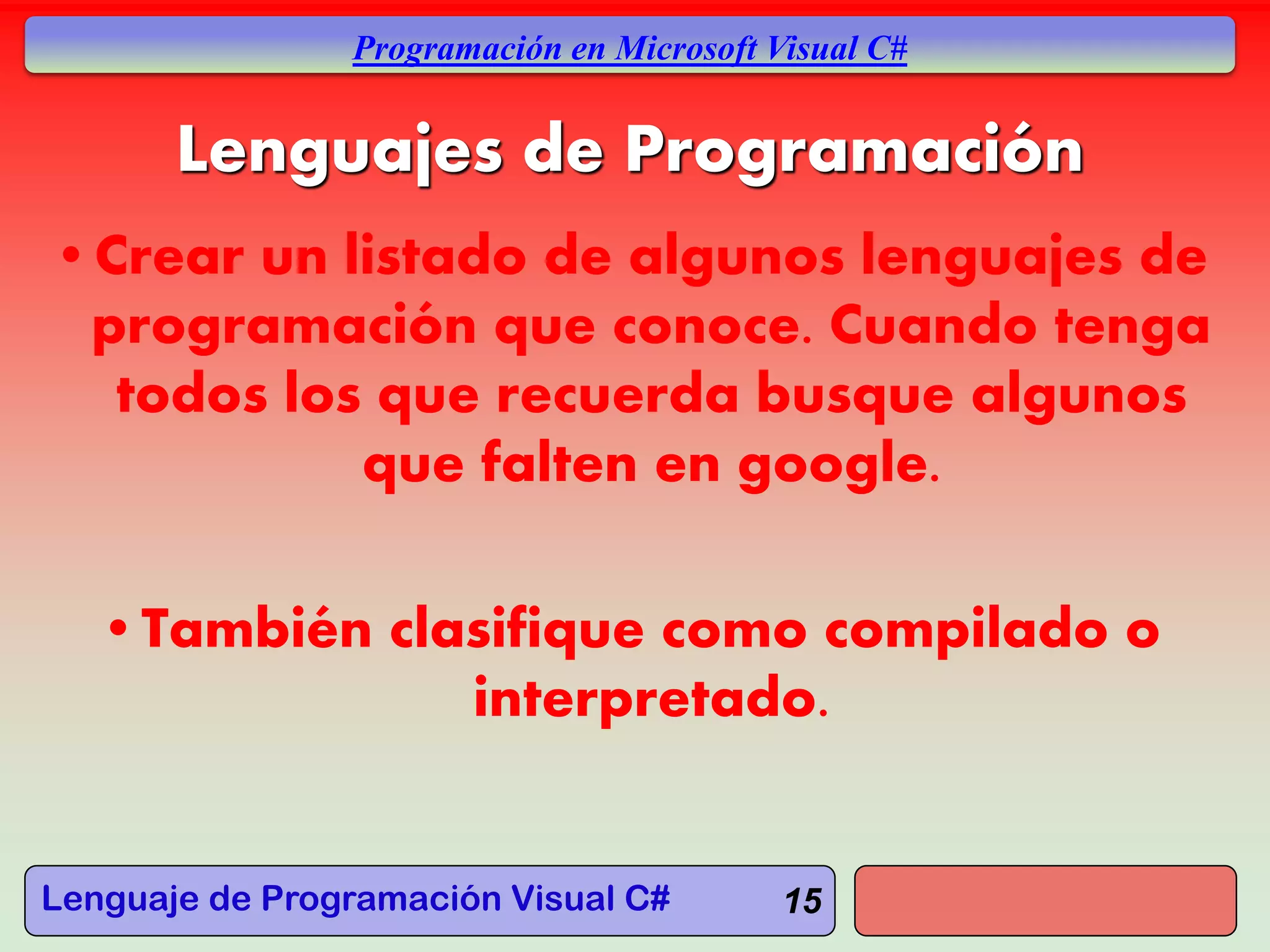 Lenguaje de Programación Visual C#
Programación en Microsoft Visual C#
15
Lenguajes de Programación
•Crear un listado de algunos lenguajes de
programación que conoce. Cuando tenga
todos los que recuerda busque algunos
que falten en google.
•También clasifique como compilado o
interpretado.
 