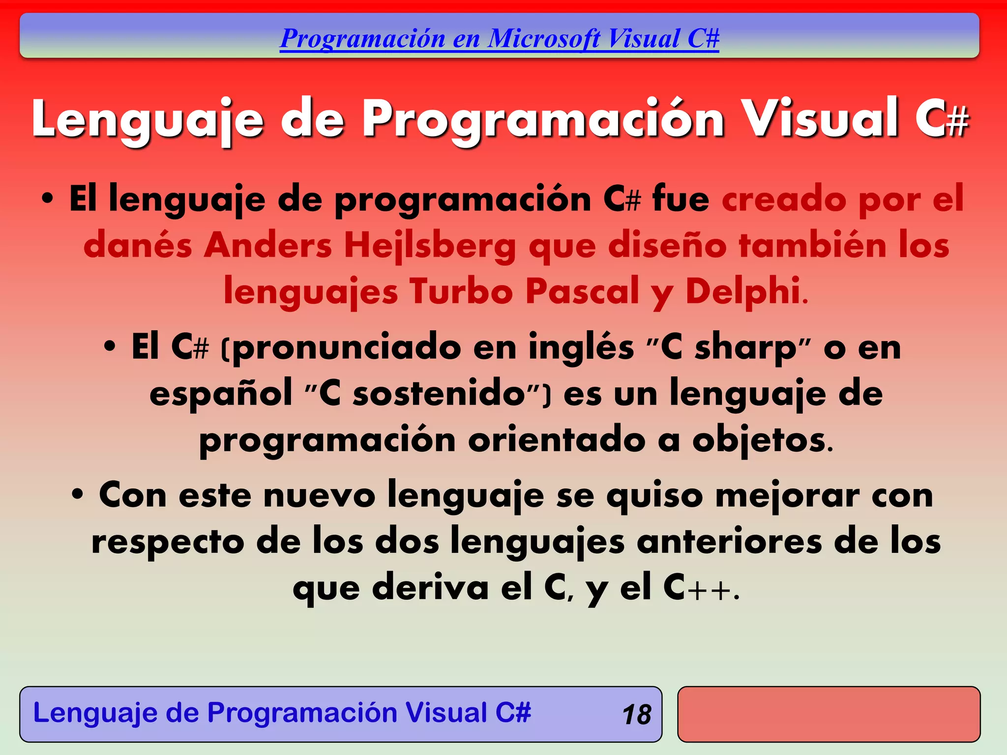 Lenguaje de Programación Visual C#
Programación en Microsoft Visual C#
18
Lenguaje de Programación Visual C#
• El lenguaje de programación C# fue creado por el
danés Anders Hejlsberg que diseño también los
lenguajes Turbo Pascal y Delphi.
• El C# (pronunciado en inglés "C sharp" o en
español "C sostenido") es un lenguaje de
programación orientado a objetos.
• Con este nuevo lenguaje se quiso mejorar con
respecto de los dos lenguajes anteriores de los
que deriva el C, y el C++.
 