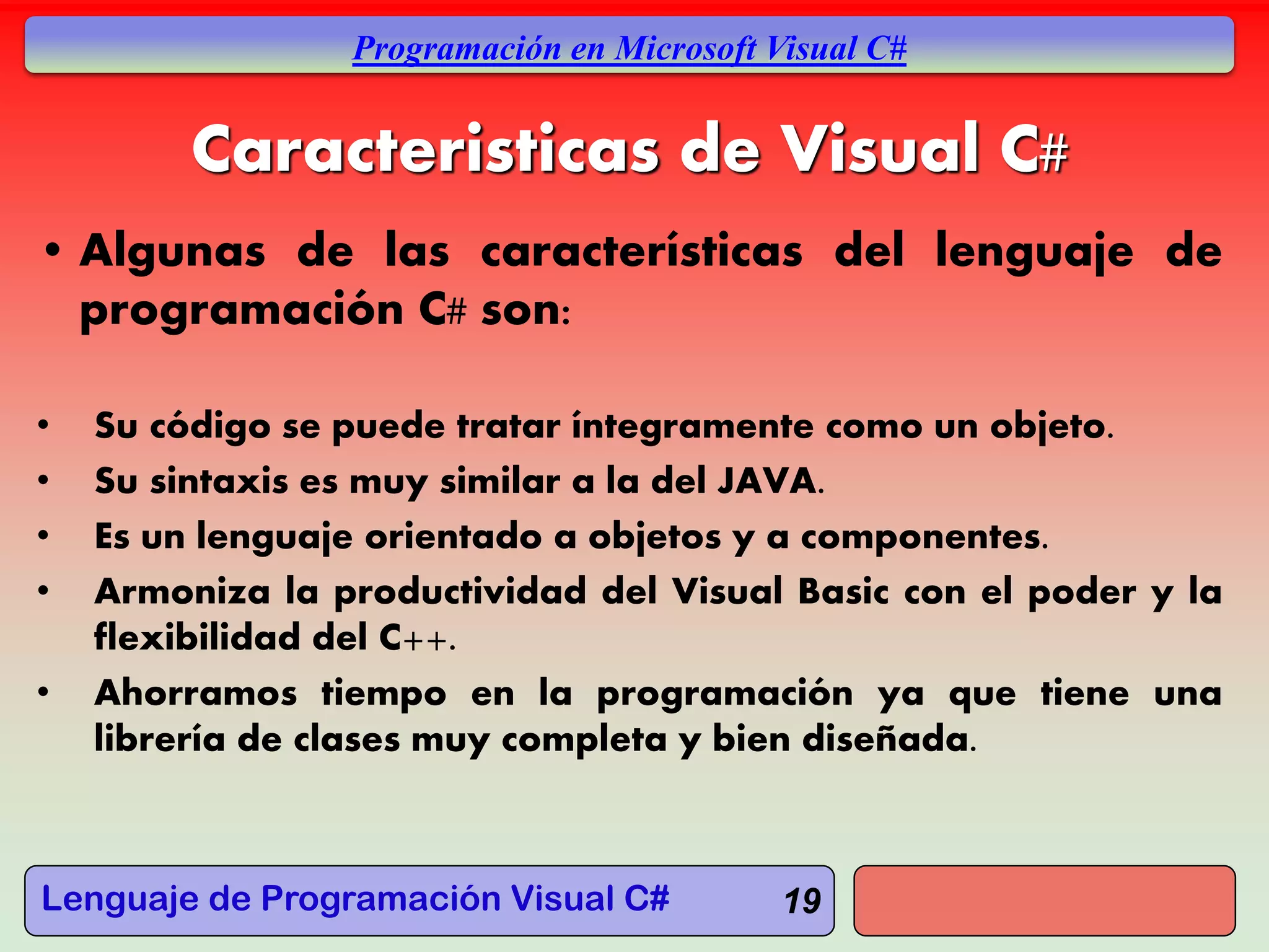 Lenguaje de Programación Visual C#
Programación en Microsoft Visual C#
19
Caracteristicas de Visual C#
• Algunas de las características del lenguaje de
programación C# son:
• Su código se puede tratar íntegramente como un objeto.
• Su sintaxis es muy similar a la del JAVA.
• Es un lenguaje orientado a objetos y a componentes.
• Armoniza la productividad del Visual Basic con el poder y la
flexibilidad del C++.
• Ahorramos tiempo en la programación ya que tiene una
librería de clases muy completa y bien diseñada.
 