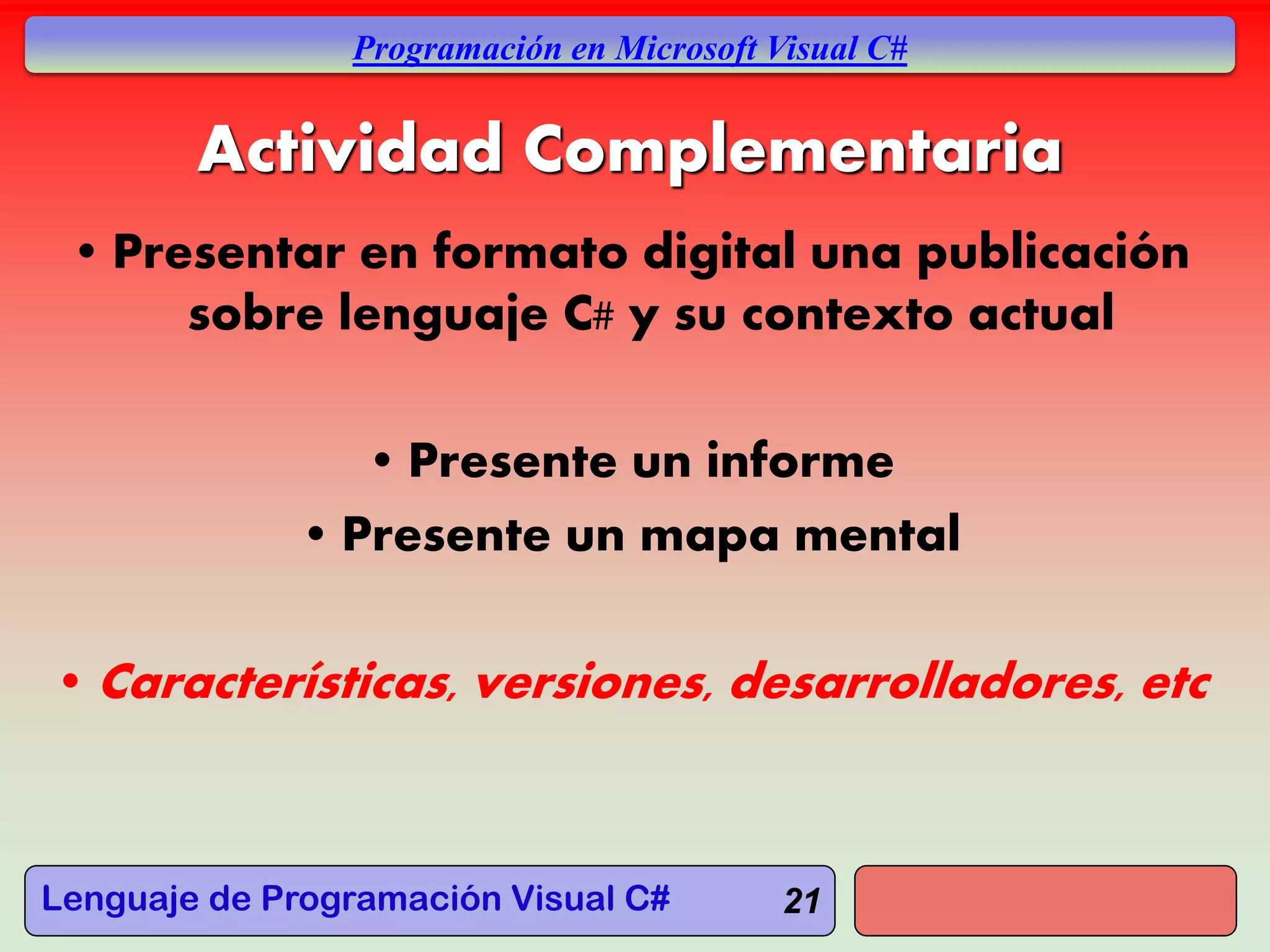 Lenguaje de Programación Visual C#
Programación en Microsoft Visual C#
21
Actividad Complementaria
• Presentar en formato digital una publicación
sobre lenguaje C# y su contexto actual
• Presente un informe
• Presente un mapa mental
• Características, versiones, desarrolladores, etc
 