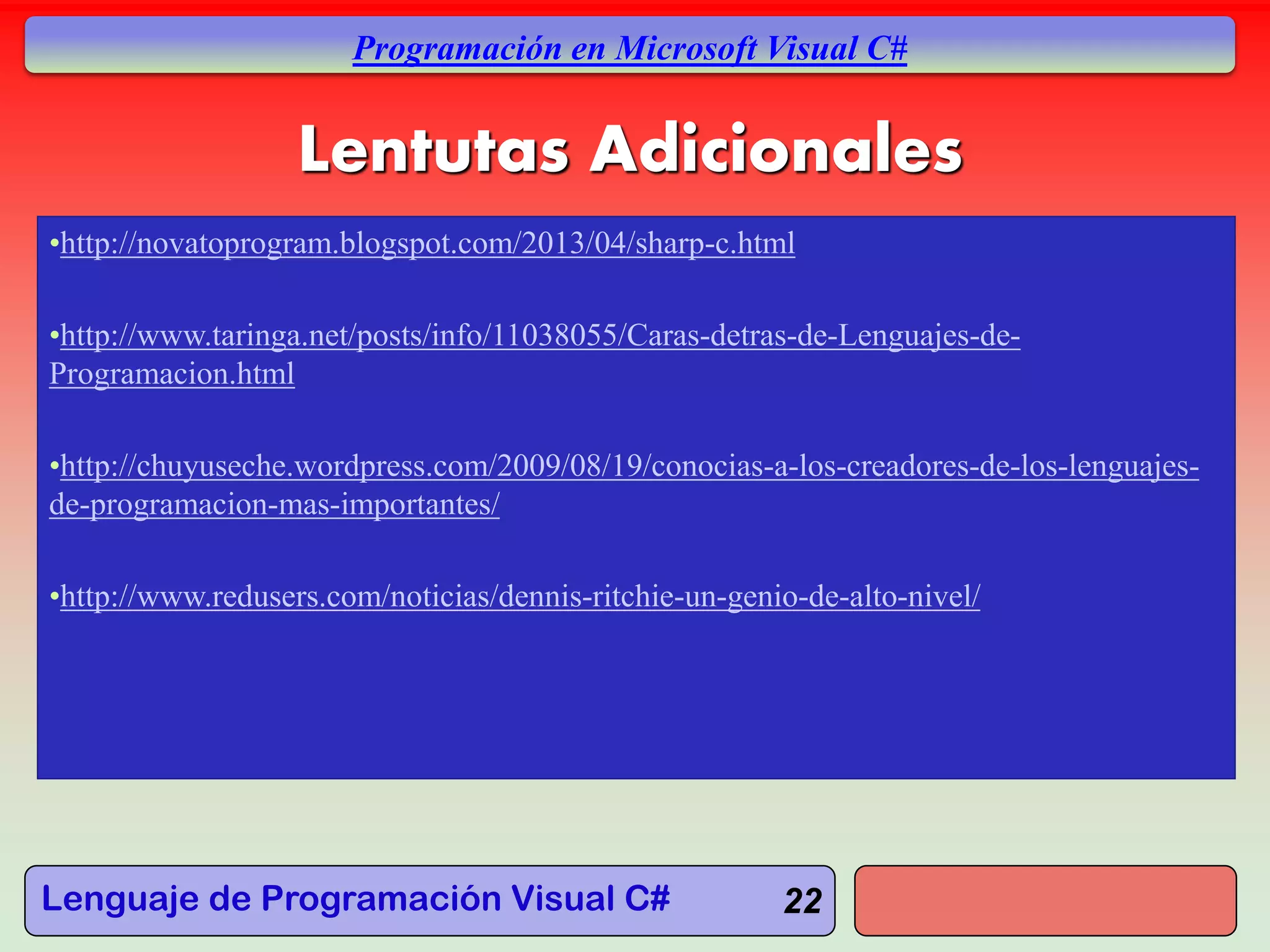 Lenguaje de Programación Visual C#
Programación en Microsoft Visual C#
22
Lentutas Adicionales
•http://novatoprogram.blogspot.com/2013/04/sharp-c.html
•http://www.taringa.net/posts/info/11038055/Caras-detras-de-Lenguajes-de-
Programacion.html
•http://chuyuseche.wordpress.com/2009/08/19/conocias-a-los-creadores-de-los-lenguajes-
de-programacion-mas-importantes/
•http://www.redusers.com/noticias/dennis-ritchie-un-genio-de-alto-nivel/
 