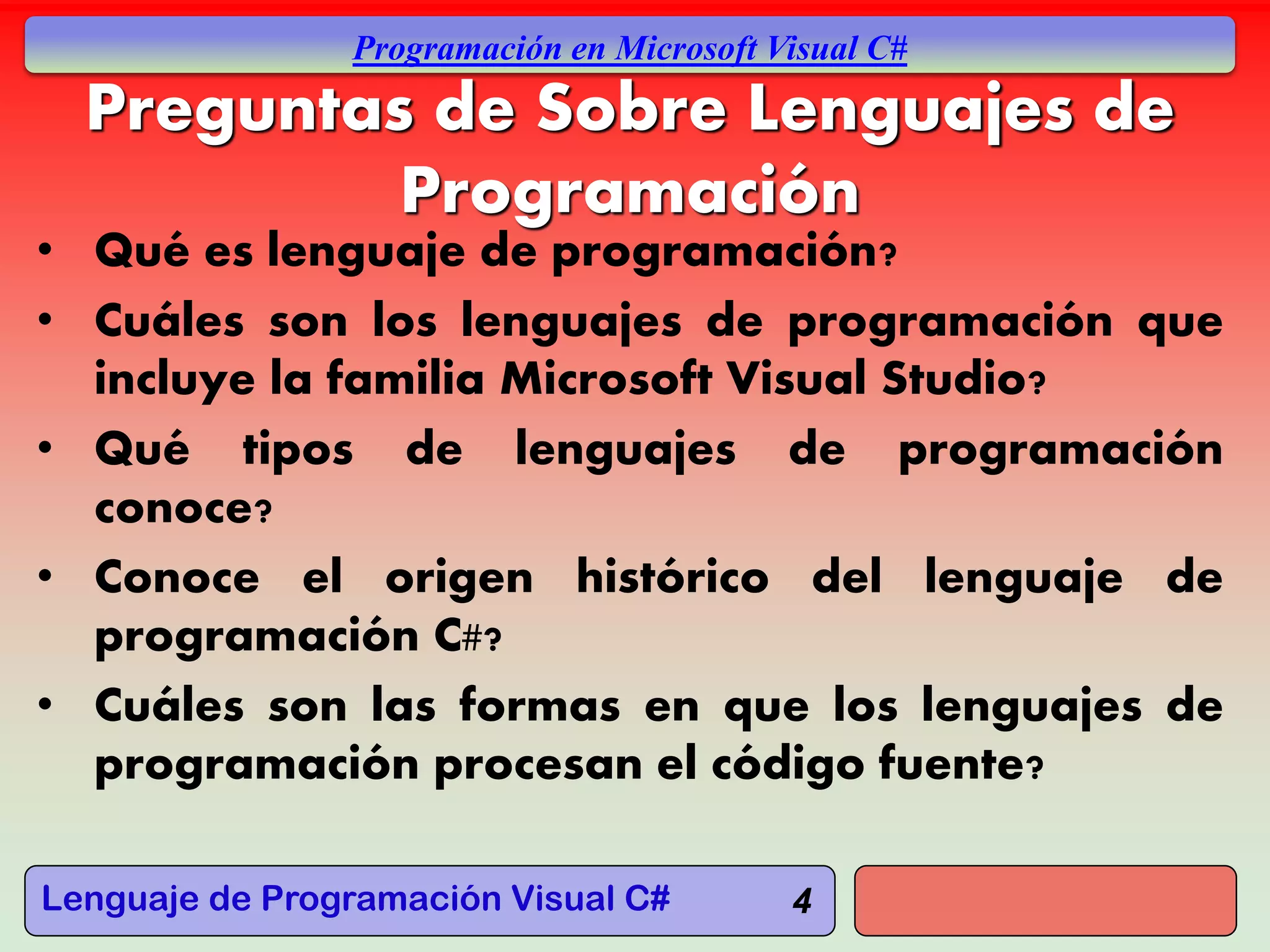 Lenguaje de Programación Visual C#
Programación en Microsoft Visual C#
4
Preguntas de Sobre Lenguajes de
Programación
• Qué es lenguaje de programación?
• Cuáles son los lenguajes de programación que
incluye la familia Microsoft Visual Studio?
• Qué tipos de lenguajes de programación
conoce?
• Conoce el origen histórico del lenguaje de
programación C#?
• Cuáles son las formas en que los lenguajes de
programación procesan el código fuente?
 