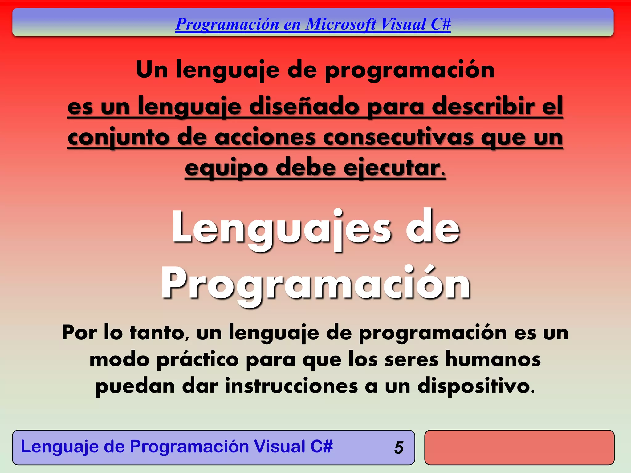 Lenguaje de Programación Visual C#
Programación en Microsoft Visual C#
Lenguajes de
Programación
Por lo tanto, un lenguaje de programación es un
modo práctico para que los seres humanos
puedan dar instrucciones a un dispositivo.
5
Un lenguaje de programación
es un lenguaje diseñado para describir el
conjunto de acciones consecutivas que un
equipo debe ejecutar.
 