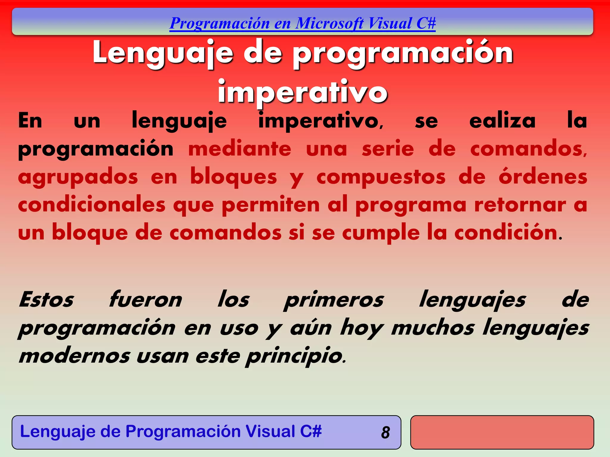Lenguaje de Programación Visual C#
Programación en Microsoft Visual C#
8
Lenguaje de programación
imperativo
En un lenguaje imperativo, se ealiza la
programación mediante una serie de comandos,
agrupados en bloques y compuestos de órdenes
condicionales que permiten al programa retornar a
un bloque de comandos si se cumple la condición.
Estos fueron los primeros lenguajes de
programación en uso y aún hoy muchos lenguajes
modernos usan este principio.
 
