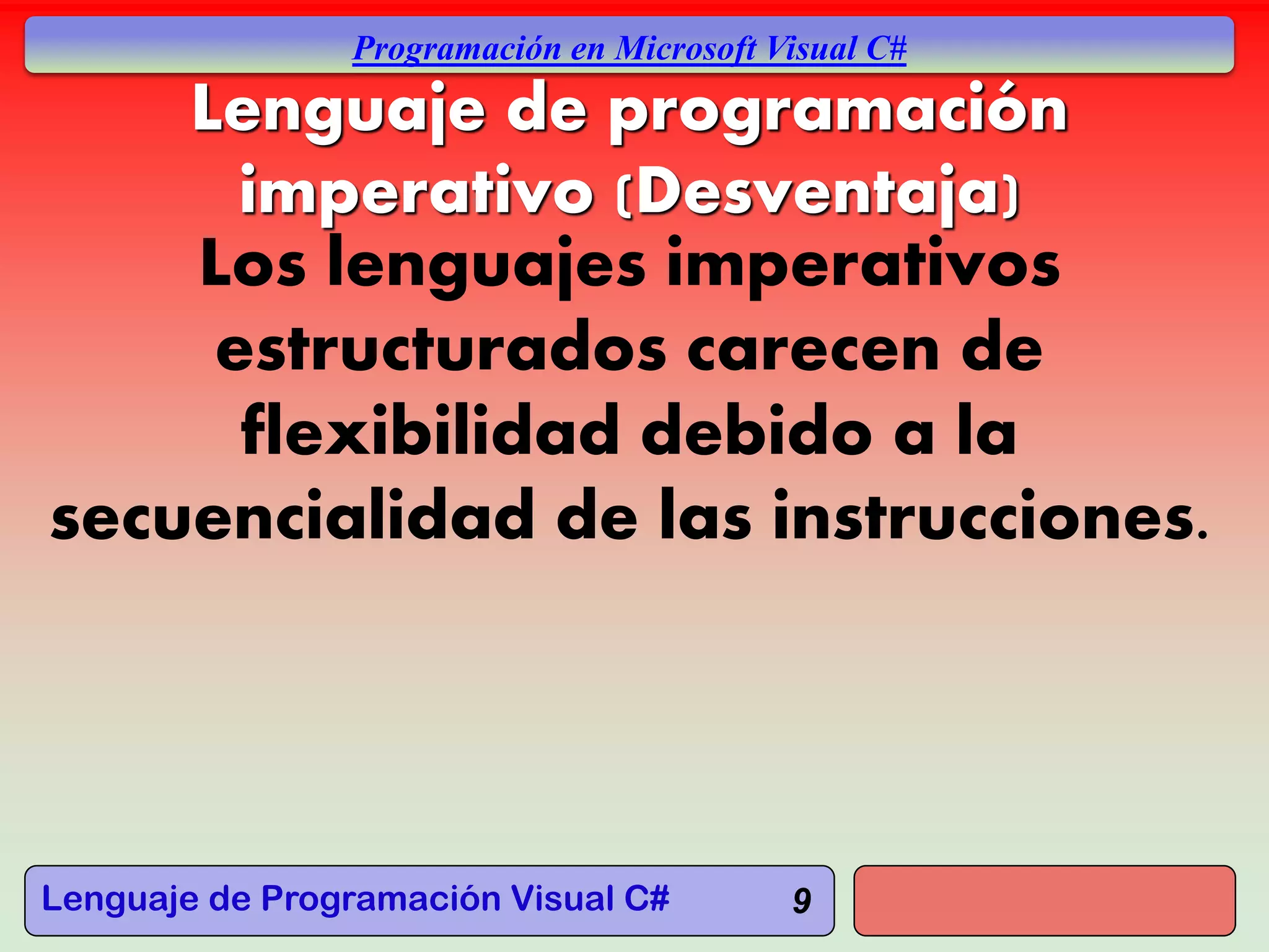 Lenguaje de Programación Visual C#
Programación en Microsoft Visual C#
9
Lenguaje de programación
imperativo (Desventaja)
Los lenguajes imperativos
estructurados carecen de
flexibilidad debido a la
secuencialidad de las instrucciones.
 