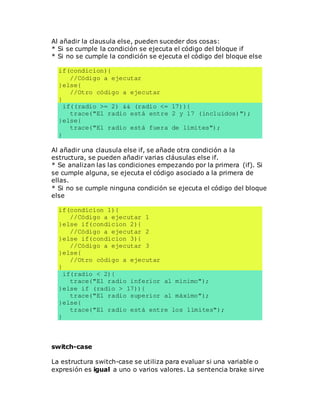 Al añadir la clausula else, pueden suceder dos cosas:
* Si se cumple la condición se ejecuta el código del bloque if
* Si no se cumple la condición se ejecuta el código del bloque else
if(condicion){
//Código a ejecutar
}else{
//Otro código a ejecutar
}
if((radio >= 2) && (radio <= 17)){
trace("El radio está entre 2 y 17 (incluídos)");
}else{
trace("El radio está fuera de límites");
}
Al añadir una clausula else if, se añade otra condición a la
estructura, se pueden añadir varias cláusulas else if.
* Se analizan las las condiciones empezando por la primera (if). Si
se cumple alguna, se ejecuta el código asociado a la primera de
ellas.
* Si no se cumple ninguna condición se ejecuta el código del bloque
else
if(condicion 1){
//Código a ejecutar 1
}else if(condicion 2){
//Código a ejecutar 2
}else if(condicion 3){
//Código a ejecutar 3
}else{
//Otro código a ejecutar
}
if(radio < 2){
trace("El radio inferior al mínimo");
}else if (radio > 17)){
trace("El radio superior al máximo");
}else{
trace("El radio está entre los límites");
}
switch-case
La estructura switch-case se utiliza para evaluar si una variable o
expresión es igual a uno o varios valores. La sentencia brake sirve
 
