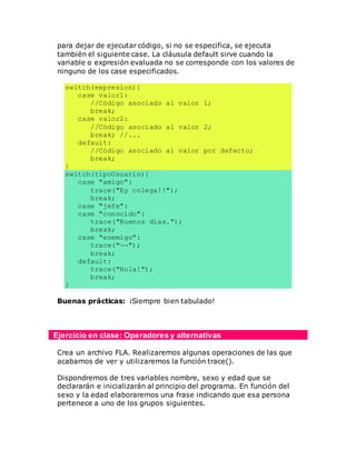 para dejar de ejecutar código, si no se especifica, se ejecuta
también el siguiente case. La cláusula default sirve cuando la
variable o expresión evaluada no se corresponde con los valores de
ninguno de los case especificados.
switch(expresion){
case valor1:
//Código asociado al valor 1;
break;
case valor2:
//Código asociado al valor 2;
break; //...
default:
//Código asociado al valor por defecto;
break;
}
switch(tipoUsuario){
case "amigo":
trace("Ey colega!!");
break;
case "jefe":
case "conocido":
trace("Buenos días.");
break;
case "enemigo":
trace("¬¬");
break;
default:
trace("Hola!");
break;
}
Buenas prácticas: ¡Siempre bien tabulado!
Ejercicio en clase: Operadores y alternativas
Crea un archivo FLA. Realizaremos algunas operaciones de las que
acabamos de ver y utilizaremos la función trace().
Dispondremos de tres variables nombre, sexo y edad que se
declararán e inicializarán al principio del programa. En función del
sexo y la edad elaboraremos una frase indicando que esa persona
pertenece a uno de los grupos siguientes.
 