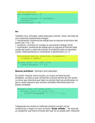 }while(condición)
var contador:uint = 0;
{
trace("contador: "+ contador);
contador++;
}while(contador < 20)
for
También muy utilizada, sobre todo para recorrer listas. Se trata de
una sentencia especial que integra:
* inicialización: sentencia de código que se ejecuta al principio del
bucle (var i:int = 0)
* condición: mientras se cumpla se ejecutará el código (0-N)
* incremento: sentencia de código que se ejecuta al final de cada
vuelta del bucle y antes de evaluar la condición para la siguiente
vuelta. Habitualmente un incremento o decremento (i++)
for(inicialización; condición; incremento){
//Código a repetir
}
for(var i:int = 0; i<20; i++){
trace("contador: " + i);
}
Buenas prácticas: ¡Siempre bien tabulado!
Es común mezclar varios bucles, es lo que se llama bucles
anidados. La idea es que utilizamos un bucle dentro de otro bucle.
Lo único que tenemos que hacer es utilizar bien las condiciones, lo
que a veces requiere que usemos variables diferentes para los
bucles anidados.
for(var i:int = 0; i<20; i++){
for(var j:int = 0; j<10; j++){
trace("coordenadas: " + i + " " + j);
}
}
Trabajando con bucles es habitual cometer errores en las
condiciones y llegar a lo que se llama "bucle infinito". Se trata de
un programa que tiene un bucle del cual no se puede salir. Parecerá
 