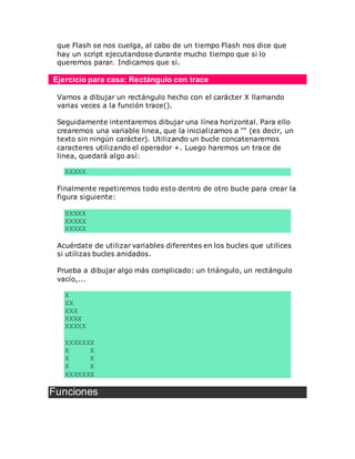 que Flash se nos cuelga, al cabo de un tiempo Flash nos dice que
hay un script ejecutandose durante mucho tiempo que si lo
queremos parar. Indicamos que si.
Ejercicio para casa: Rectángulo con trace
Vamos a dibujar un rectángulo hecho con el carácter X llamando
varias veces a la función trace().
Seguidamente intentaremos dibujar una línea horizontal. Para ello
crearemos una variable linea, que la inicializamos a "" (es decir, un
texto sin ningún carácter). Utilizando un bucle concatenaremos
caracteres utilizando el operador +. Luego haremos un trace de
linea, quedará algo así:
XXXXX
Finalmente repetiremos todo esto dentro de otro bucle para crear la
figura siguiente:
XXXXX
XXXXX
XXXXX
Acuérdate de utilizar variables diferentes en los bucles que utilices
si utilizas bucles anidados.
Prueba a dibujar algo más complicado: un triángulo, un rectángulo
vacío,...
X
XX
XXX
XXXX
XXXXX
XXXXXXX
X X
X X
X X
XXXXXXX
Funciones
 