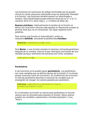 Las funciones son porciones de código reutilizable que se pueden
utilizar en varias ocasiones realizando lo que se denomida “llamada”
a la función. Las funciones también poseen un identificador o
nombre. Éste identificador puede contener letras de la “a” a la “z”,
números del 0 al 9, barra baja (_) y simbolo de dólar ($).
Buenas prácticas: Habitualmente el nombre de la función se
define con la primera letra de cada palabra en Mayúscula excepto la
primera letra que va en minúsculas. Sin dejar espacios entre
palabras.
Para utilizar una función en ActionScript3, antes es
necesario definirla utilizando la palabra clavefunction.
function nombreFuncion():void{
}
Para llamar a una función siempre lo haremos utilizando paréntesis
después de su nombre. Esto es lo que distingue una función de una
variable (aunque realmente las funciones son como variables).
nombreFuncion();
Parámetros
A las funciones se le pueden pasar parámetros. Los parámetros
son unas variables que se definen dentro de la función (Y no tienen
porque funcionar fuera de la función). En la definición de la función
la lista de parámetros describe el conjunto de variables que se
encargarán de recoger los valores pasados por parámetro.
function nombreFuncion(parametro1:Tipo1,
parametro2:Tipo2):void{
}
En la llamada a la función se utiliza como parámetros la lista de
valores que se utilizarán para ejecutar la función. Éstos valores
pueden ser variables, expresiones o literales (ejemplo:1, true,
"Hola")
nombreFuncion(2,"Albert");
 