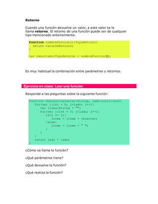 Retorno
Cuando una función devuelve un valor, a este valor se le
llama retorno. El retorno de una función puede ser de cualquier
tipo mencionado anteriormente.
function nombreFuncion():TipoRetorno{
return valorDeRetorno;
}
var resultado:TipoRetorno = nombreFuncion();
Es muy habitual la combinación entre parámetros y retornos.
Ejercicio en clase: Leer una función
Responde a las preguntas sobre la siguiente función:
function dibujar(caracter:String, lado:uint):uint{
for(var i:int = 0; i<lado; i++){
var linea:String = "";
for(var j:int = 0; j<lado; j++){
if(i == j){
linea = linea + caracter;
}else{
linea = linea + " ";
}
}
}
return lado * lado;
}
¿Cómo se llama la función?
¿Qué parámetros tiene?
¿Qué devuelve la función?
¿Qué realiza la función?
 