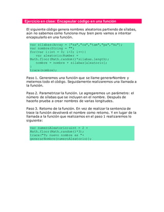 Ejercicio en clase: Encapsular código en una función
El siguiente código genera nombres aleatorios partiendo de sílabas,
aún no sabemos como funciona muy bien pero vamos a intentar
encapsularlo en una función.
var silabas:Array = ["sa","ca","tam","pa","ku"];
var nombre:String = "";
for(var i:int = 0; i<3; i++){
var aleatorio:Number =
Math.floor(Math.random()*silabas.length);
nombre = nombre + silabas[aleatorio];
}
trace(nombre);
Paso 1. Generamos una función que se llame generarNombre y
metemos todo el código. Seguidamente realizaremos una llamada a
la función.
Paso 2. Parametrizar la función. Le agregaremos un parámetro: el
número de sílabas que se incluyen en el nombre. Después de
hacerlo prueba a crear nombres de varias longitudes.
Paso 3. Retorno de la función. En vez de realizar la sentencia de
trace la función devolverá el nombre como retorno. Y en lugar de la
llamada a la función que realizamos en el paso 1 realizaremos lo
siguiente:
var numeroAleatorio:uint = 2 +
Math.floor(Math.random()*3);
trace("Tu nuevo nombre es "+
generarNombre(numeroAleatorio));
 