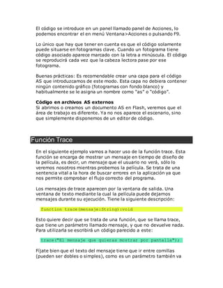 El código se introduce en un panel llamado panel de Acciones, lo
podemos encontrar el en menú Ventana>Acciones o pulsando F9.
Lo único que hay que tener en cuenta es que el código solamente
puede situarse en fotogramas clave. Cuando un fotograma tiene
código asociado aparece marcado con la letra a minúscula. El código
se reproducirá cada vez que la cabeza lectora pase por ese
fotograma.
Buenas prácticas: Es recomendable crear una capa para el código
AS que introduzcamos de este modo. Esta capa no debiera contener
ningún contenido gráfico (fotogramas con fondo blanco) y
habitualmente se le asigna un nombre como “as” o “código”.
Código en archivos AS externos
Si abrimos o creamos un documento AS en Flash, veremos que el
área de trabajo es diferente. Ya no nos aparece el escenario, sino
que simplemente disponemos de un editor de código.
Función Trace
En el siguiente ejemplo vamos a hacer uso de la función trace. Esta
función se encarga de mostrar un mensaje en tiempo de diseño de
la película, es decir, un mensaje que el usuario no verá, sólo lo
veremos nosotros mientras probemos la película. Se trata de una
sentencia vital a la hora de buscar errores en la aplicación ya que
nos permite comprobar el flujo correcto del programa.
Los mensajes de trace aparecen por la ventana de salida. Una
ventana de texto mediante la cual la película puede dejarnos
mensajes durante su ejecución. Tiene la siguiente descripción:
function trace(mensaje:String):void
Esto quiere decir que se trata de una función, que se llama trace,
que tiene un parámetro llamado mensaje, y que no devuelve nada.
Para utilizarla se escribirá un código parecido a este:
trace("El mensaje que quieras mostrar por pantalla");
Fíjate bien que el texto del mensaje tiene que ir entre comillas
(pueden ser dobles o simples), como es un parámetro también va
 