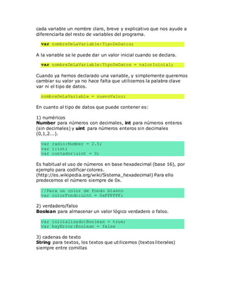cada variable un nombre claro, breve y explicativo que nos ayude a
diferenciarla del resto de variables del programa.
var nombreDeLaVariable:TipoDeDatos;
A la variable se le puede dar un valor inicial cuando se declara.
var nombreDeLaVariable:TipoDeDatos = valorInicial;
Cuando ya hemos declarado una variable, y simplemente queremos
cambiar su valor ya no hace falta que utilicemos la palabra clave
var ni el tipo de datos.
nombreDeLaVariable = nuevoValor;
En cuanto al tipo de datos que puede contener es:
1) numéricos
Number para números con decimales, int para números enteros
(sin decimales) y uint para números enteros sin decimales
(0,1,2...).
var radio:Number = 2.5;
var i:int;
var contador:uint = 0;
Es habitual el uso de números en base hexadecimal (base 16), por
ejemplo para codificar colores.
(http://es.wikipedia.org/wiki/Sistema_hexadecimal) Para ello
predecemos el número siempre de 0x.
//Para un color de fondo blanco
var colorFondo:uint = 0xFFFFFF;
2) verdadero/falso
Boolean para almacenar un valor lógico verdadero o falso.
var inicializado:Boolean = true;
var hayError:Boolean = false
3) cadenas de texto
String para textos, los textos que utilicemos (textos literales)
siempre entre comillas
 