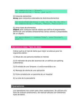 var nombre:String = "Elena";
var saludo:String = "Hola, ¿Qué tal?";
4) listas de elementos
Array para conjuntos ordenados de distintos elementos
var boletoPremiado:Array = [16, 23, 35, 36, 42, 62];
var nombres:Array = ["Anna", "Pablo", "Patricia"];
5) otros tipos de elementos
Object para cualquier tipo de objeto que define el programador.
Dentro de una variable almacenamos varios valores o propiedades
de un objeto.
var perro:Object = {nombre:"Toby", raza:"Pointer",
edad:7};
Ejercicio en clase: Tipos de datos
Indica cual es el tipo de datos que mejor se adecua para los
siguientes datos:
1) Altura de una persona medida en metros
2) El indicador de piso del ascensor de un edificio con parking
subterráneo
3) El estado de una lámpara: si está encendida o no
4) Mensaje de alerta de una aplicación
5) Ficha completa de un paciente de un hospital
6) La cola de la pescadería
Operadores
Los operadores nos sirven para crear expresiones. Se utilizan a la
hora de evaluar condiciones y de realizar cálculos con diferentes
tipos de datos.
 