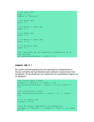 // es igual que
radio == 2.5
nombre == "Antonio"
// es mayor que
radio > 2
// es mayor o igual que
radio >= 2
// es menor que
radio < 17
// es menor o igual que
radio <= 17
// es distinto que
radio != 2
//El resultado de una expresión comparativa es de
tipo Boolean
var enLimites:Boolean = radio >= 2;
Lógicos: && || !
Se suelen utilizar expresiones con operadores comparativos e
incluso variables de tipo Boolean para elaborar expresiones más
complejas. El resultado de una expresión con operadores lógicos es
un Boolean.
//si ocurre esto Y esto
(nombre == "Elena") && (edad >= 18)
var enLimites:Boolean = (radio >= 2) && (radio <=
17);
//si ocurre esto O esto
var fueraLimites:Boolean = (radio < 2) || (radio >
17);
// si no ocurre que
!(radio == 2.5)
//uso de varios operadores con paréntesis
((nombre == "Maite") || (nombre == "Raul")) && (edad
>= 18)
 