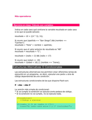 Más operadores
Ejercicio en clase: Cálculo con variables
Indica en cada caso qué contiene la variable resultado en cada caso
si es que se puede calcular.
resultado = 10 + ((4 * 3) / 6);
Si ocurre que (apellido == "San Diego") && (nombre ==
"Carmen")
resultado = "Hola" + nombre + apellido;
Si ocurre que el valor anterior de resultado es "AB"
resultado = resultado + "C";
resultado = (radio < 2) && (radio > 17)
Si ocurre que (edad == 18)
resultado = !(edad < 18) || (nombre == "Irene);
Estructuras Alternativas O Condicionales
Las estructuras alternativas nos permiten crear diferentes ramas de
ejecución en un programa, es decir, ejecutar una parte u otra de
código dependiendo de una condición.
Las estructuras condicionales de las que dispone Flash son:
if - else - else if
La versión más simple de condicional:
* Si se cumple la condición se ejecuta cierto pedazo de código.
* Si la condición no se cumple, no se ejecuta nada.
if(condicion){
//Código a ejecutar
}
if((radio >= 2) && (radio <= 17)){
trace("El radio está entre 2 y 17 (incluídos)");
}
 