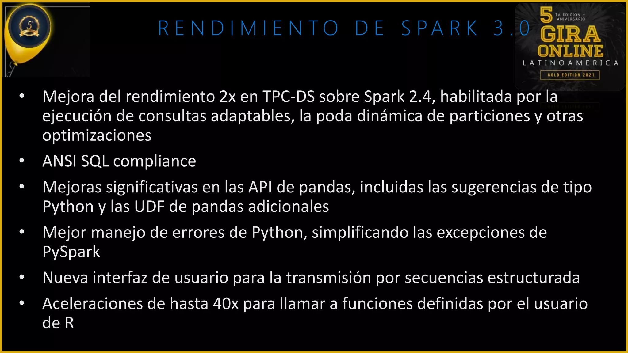 R E N D I M I E N T O D E S PA R K 3 . 0
• Mejora del rendimiento 2x en TPC-DS sobre Spark 2.4, habilitada por la
ejecución de consultas adaptables, la poda dinámica de particiones y otras
optimizaciones
• ANSI SQL compliance
• Mejoras significativas en las API de pandas, incluidas las sugerencias de tipo
Python y las UDF de pandas adicionales
• Mejor manejo de errores de Python, simplificando las excepciones de
PySpark
• Nueva interfaz de usuario para la transmisión por secuencias estructurada
• Aceleraciones de hasta 40x para llamar a funciones definidas por el usuario
de R
 