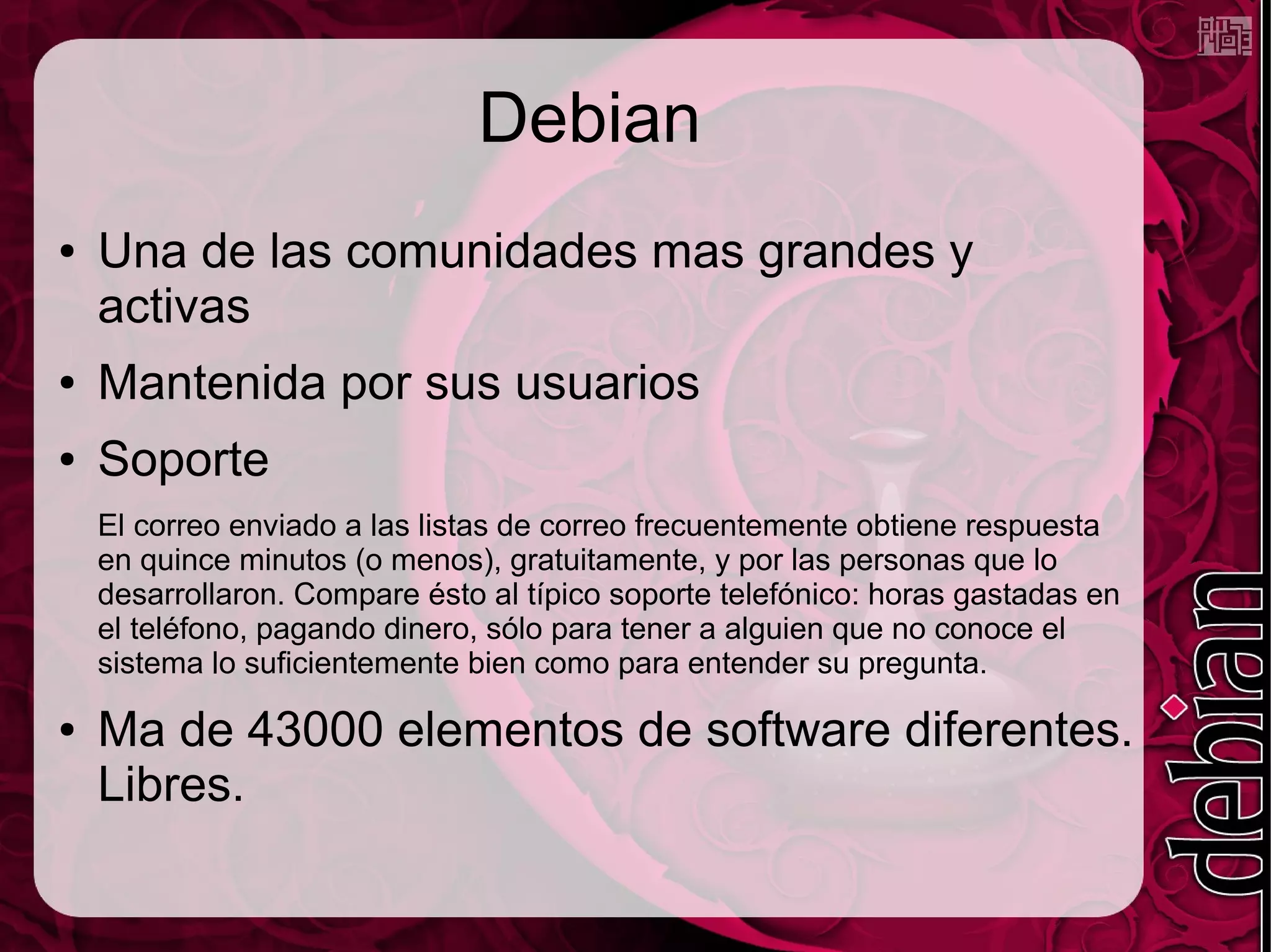 Debian
● Una de las comunidades mas grandes y
activas
● Mantenida por sus usuarios
● Soporte
El correo enviado a las listas de correo frecuentemente obtiene respuesta
en quince minutos (o menos), gratuitamente, y por las personas que lo
desarrollaron. Compare ésto al típico soporte telefónico: horas gastadas en
el teléfono, pagando dinero, sólo para tener a alguien que no conoce el
sistema lo suficientemente bien como para entender su pregunta.
● Ma de 43000 elementos de software diferentes.
Libres.
 