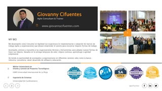 2 igacifuentes
Máster Universitario en
Diseño y Gestión de Proyectos Tecnológicos
UNIR Universidad Internacional de La Rioja
Ingeniería de Sistemas
Universidad de Cundinamarca
MY BIO
Me desempeño como Consultor en Agilidad con experiencia en implementación y adopción de marcos de
trabajo ágiles a organizaciones que desean emprender el camino para encontrar mejores formas de trabajo.
Acompaño, entreno y transmito a las organizaciones técnicas y herramientas para adoptar nuevas formas de
hacer sus labores, basados en la entrega temprana de valor, mejora continua, aprendizaje y agilidad
empresarial.
He tenido la oportunidad de acompañar a organizaciones en diferentes sectores tales como la banca ,
industria, consultoria, salud, desarrollo de software y educación.
Giovanny Cifuentes
Agile Consultant & Trainer
www.giovannycifuentes.com
 