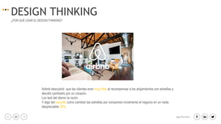 22 igacifuentes
DESIGN THINKING
¿POR QUÉ USAR EL DESIGN THINKING?
Airbnb descubrió que las clientes eran muy fríos al recompensar a los alojamientos con estrellas y
decidió cambiarlo por un corazón.
Los test del dieron la razón.
Y algo tan sencillo como cambiar las estrellas por corazones incremento el negocio en un nada
despreciable 30%.
 