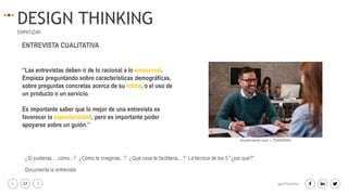 27 igacifuentes
DESIGN THINKING
EMPATIZAR
“Las entrevistas deben ir de lo racional a lo emocional.
Empieza preguntando sobre características demográficas,
sobre preguntas concretas acerca de su rutina, o el uso de
un producto o un servicio.
Es importante saber que lo mejor de una entrevista es
favorecer la espontaneidad, pero es importante poder
apoyarse sobre un guión.”
ENTREVISTA CUALITATIVA
¿Si pudieras..., cómo...? ¿Cómo te imaginas...? ¿Qué cosa te facilitaría....? La técnica de los 5 "¿por qué?”
Documenta la entrevista
 