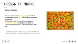 34 igacifuentes
DESIGN THINKING
IDEAR
“Es una herramienta de trabajo grupal que facilita el
surgimiento de nuevas ideas sobre un tema o problema
determinado.
El objetivo principal del brainstorm es impulsar el
pensamiento colectivo del grupo por medio de la
conversación, escuchando y construyendo sobre otras
idea”
BRAINSTORMING
Este método obviamente sirve para generar soluciones de diseño pero
también se puede utilizar en cualqui-er etapa del proceso sin problemas.
 