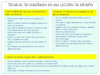 -  Mostrar ejemplos familiares para pensar en preguntas de las
destreza.
-  Animar a los alumnos a identificar las preguntas importantes de la
destreza de pensamiento.
-  Hacer visible la estrategia (en la pizarra o en la pared del aula).
-  Hacer preguntas abiertas. Dar tiempo para pensar.
-  Aceptar todas las ideas como resultado del proceso de
pensamiento.
-  Repetir en voz alta lo que los alumnos dicen para resumir las
ideas y compartirlas con el grupo.
-  Recoger las ideas para representar las de todos los grupos de la
clase-
-  Uso del lenguaje de pensamiento/profesor como modelo de
disposición para pensar.
-  Dar a los estudiantes material para trabajar y pensar con
destreza
-  Hacer grupos y trabajar colaborativamente en tareas específicas
de pensamiento.
-  Organizar el proceso de pensamiento mediante un organizador
gráfico en el que escribir las ideas.
-  Activar los conocimientos previos.
-  Aceptar todas las ideas como resultado de su pensamiento.
-  Utilizar preguntas de clarificación, extensión, desafío.
-  Dar refuerzo positivo.
-  Animar a los alumnos a compartir sus ideas y pensamiento
-  Uso del lenguaje de pensamiento/profesor como modelo de
disposición para penar.
1. Hacer explícito qué hace que el pensamiento se
realice con destreza
2 Involucrar a los alumnos en la realización de este
tipo de pensamiento.
-  Pedir que identifiquen el tipo de pensamiento al principio y al final de la lección.
-  Aceptar todas las ideas como resultado de su pensamiento y dar refuerzo positivo.
-  Animar a los alumnos a que evalúen la efectividad del proceso de pensamiento que han realizado y pedirles que expliquen cómo lo harían la
próxima vez.
-  Pedir ejemplos de situaciones donde aplicar este tipo de pensamiento
3. Animar a los alumnos a pensar sobre su propio pensamiento
TÉCNICAS DE ENSEÑANZA EN UNA LECCIÓN DE INFUSIÓN
 