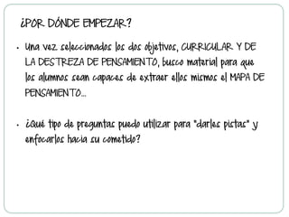 ¿POR DÓNDE EMPEZAR?
•  Una vez seleccionados los dos objetivos, CURRICULAR Y DE
LA DESTREZA DE PENSAMIENTO, busco material para que
los alumnos sean capaces de extraer ellos mismos el MAPA DE
PENSAMIENTO…
•  ¿Qué tipo de preguntas puedo utilizar para “darles pistas” y
enfocarlos hacia su cometido?
 