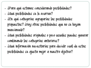 •  ¿Para qué estamos considerando posibilidades?
•  ¿Qué posibilidades se le ocurren?
•  ¿En qué categorías agruparías las posibilidades
propuestas? ¿Hay otras posibilidades que no se hayan
mencionado?
•  ¿Qué posibilidades originales o poco usuales puedes generar
combinando las categorías anteriores?
•  ¿Qué información necesitarías para decidir cuál de estas
posibilidades se ajusta mejor a nuestro objetivo?
 