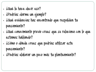 •  ¿Qué le hace decir eso?
•  ¿Podrías darme un ejemplo?
•  ¿Qué evidencias has encontrado que respalden tu
pensamiento?
•  ¿Qué conocimiento previo crees que se relaciona con lo que
estamos hablando?
•  ¿Cómo o dónde crees que podrías utilizar este
pensamiento?
•  ¿Podrías elaborar un poco más tu planteamiento?
 