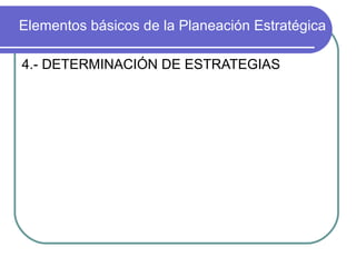Elementos básicos de la Planeación Estratégica 4.- DETERMINACIÓN DE ESTRATEGIAS Fijados los objetivos se procede a determinar las estrategias y planes concretos para poder alcanzarlos. Repasando el estudio de la empresa y la evaluación del medio ambiente puede uno situarse de nuevo en el punto de origen. Con él en mente y con los objetivos perfectamente definidos se pueden analizar los cursos normales de algo que ya lleva la empresa y las estrategias que se pueden tomar par hacerla girar de rumbo hacia los objetivos. 