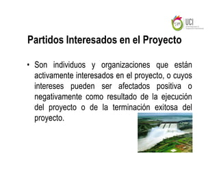 Partidos Interesados en el Proyecto

• Son individuos y organizaciones que están
  activamente interesados en el proyecto, o cuyos
  intereses pueden ser afectados positiva o
  negativamente como resultado de la ejecución
  del proyecto o de la terminación exitosa del
  proyecto.
 