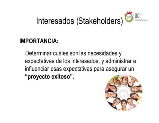 Interesados (Stakeholders)

IMPORTANCIA:
 Determinar cuáles son las necesidades y
 expectativas de los interesados, y administrar e
 influenciar esas expectativas para asegurar un
 “proyecto exitoso”.
 