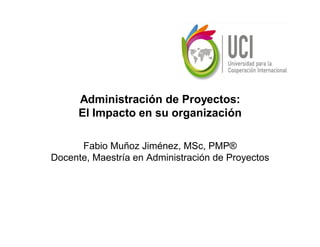 Administración de Proyectos:
      El Impacto en su organización

      Fabio Muñoz Jiménez, MSc, PMP®
Docente, Maestría en Administración de Proyectos
 